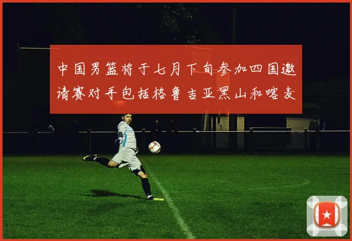 中国男篮将于七月下旬参加四国邀请赛对手包括格鲁吉亚黑山和喀麦隆