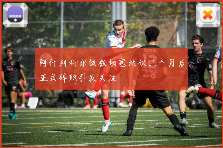 阿什利科尔执教切塞纳仅三个月后正式辞职引发关注