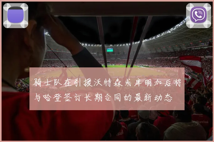 骑士队在引援沃特森或库明加后将与哈登签订长期合同的最新动态