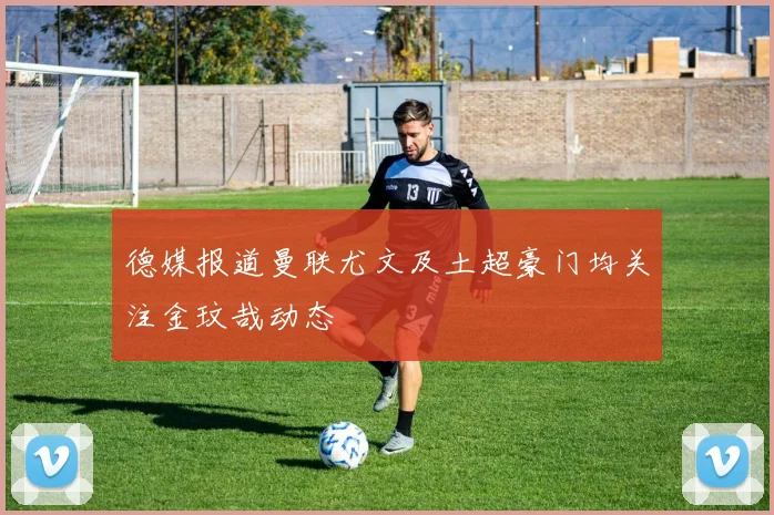 德媒报道曼联尤文及土超豪门均关注金玟哉动态