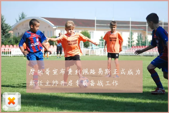 摩纳哥宣布费利佩路易斯正式成为新任主帅开启季前备战工作