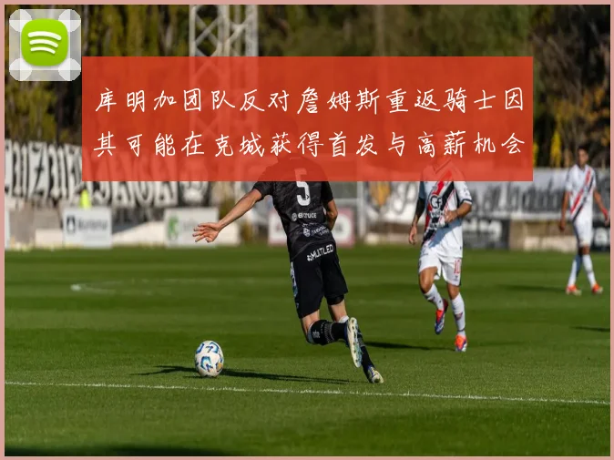 库明加团队反对詹姆斯重返骑士因其可能在克城获得首发与高薪机会